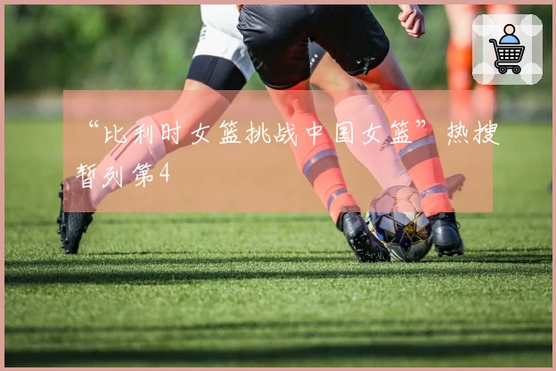 “比利时女篮挑战中国女篮”热搜暂列第4