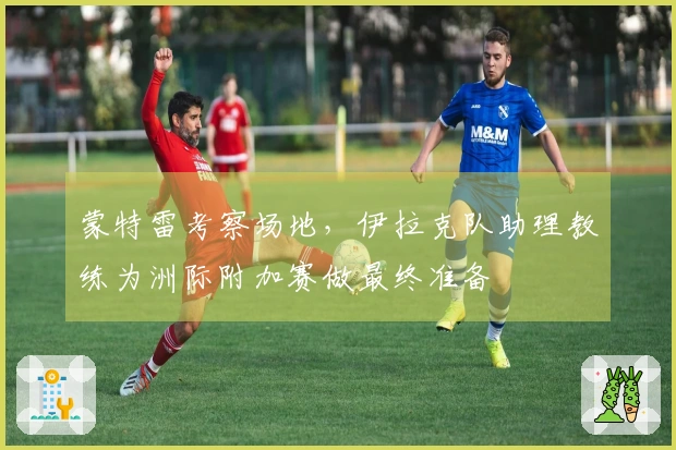 蒙特雷考察场地，伊拉克队助理教练为洲际附加赛做最终准备