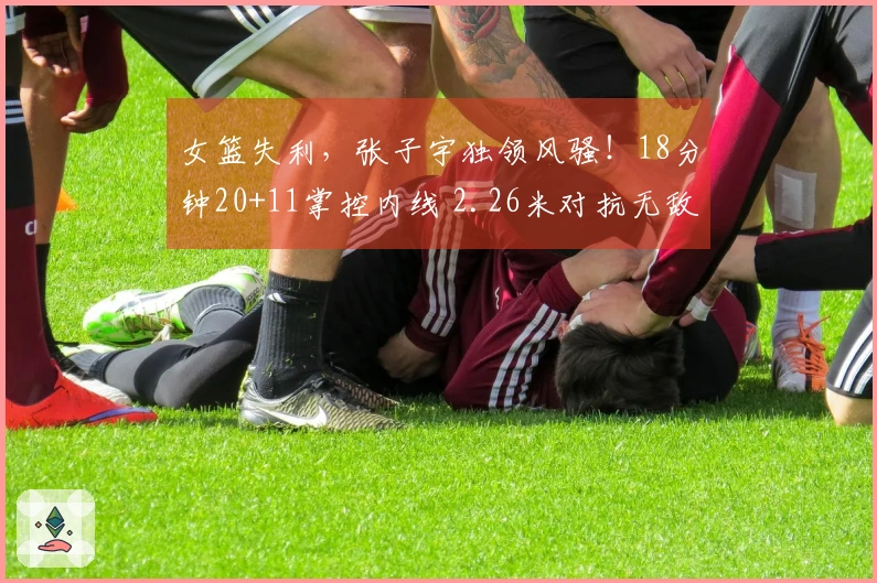 女篮失利，张子宇独领风骚！18分钟20+11掌控内线 2.26米对抗无敌