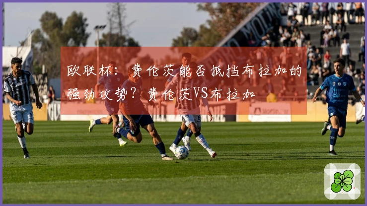 欧联杯：费伦茨能否抵挡布拉加的强劲攻势？费伦茨VS布拉加