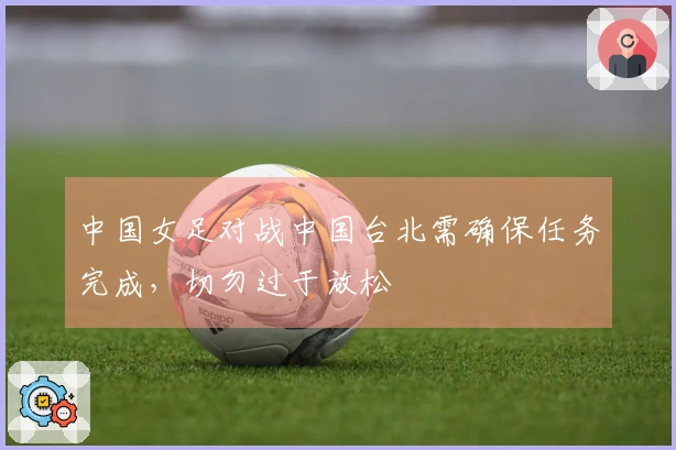 中国女足对战中国台北需确保任务完成，切勿过于放松
