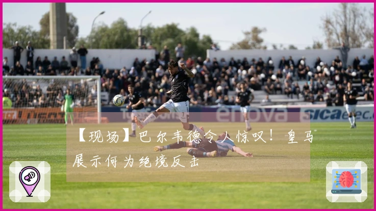 【现场】巴尔韦德令人惊叹！皇马展示何为绝境反击