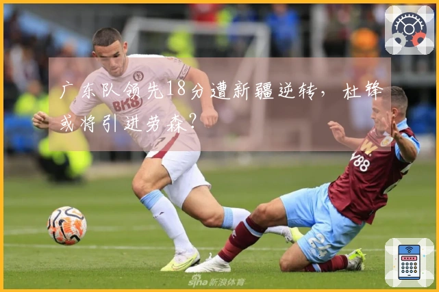 广东队领先18分遭新疆逆转，杜锋或将引进劳森？