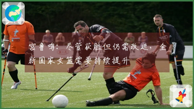 宫鲁鸣：尽管获胜但仍需改进，全新国家女篮需要持续提升