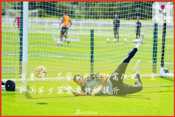 宫鲁鸣：尽管获胜但仍需改进，全新国家女篮需要持续提升