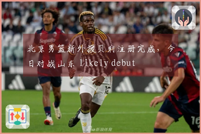 北京男篮新外援贝利注册完成，今日对战山东 likely debut