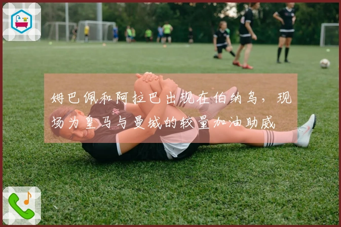 姆巴佩和阿拉巴出现在伯纳乌，现场为皇马与曼城的较量加油助威