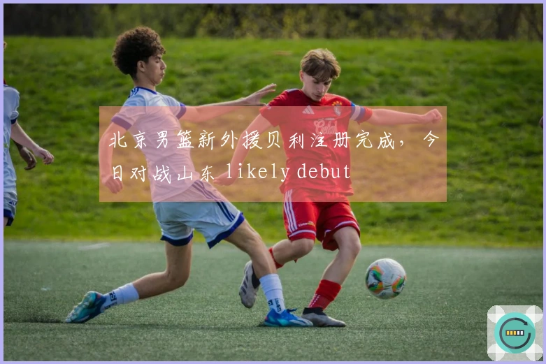 北京男篮新外援贝利注册完成，今日对战山东 likely debut