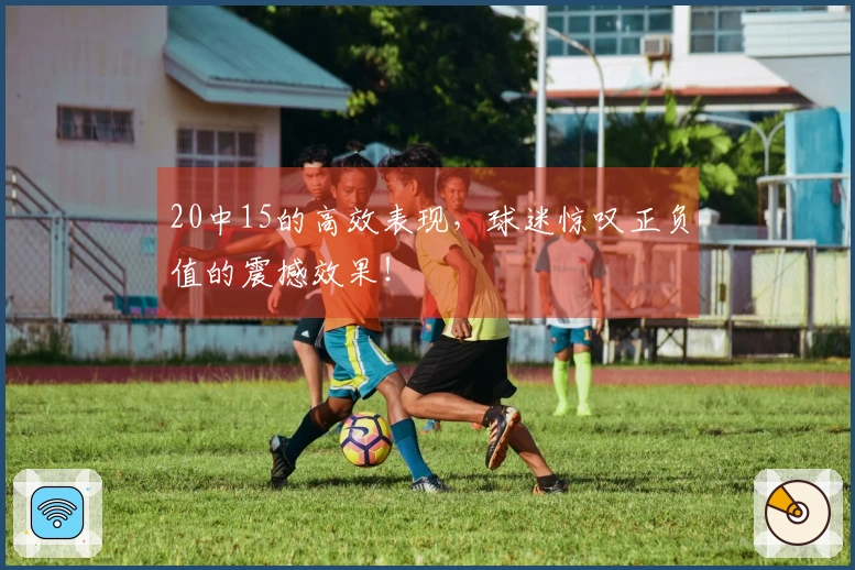 20中15的高效表现，球迷惊叹正负值的震撼效果！