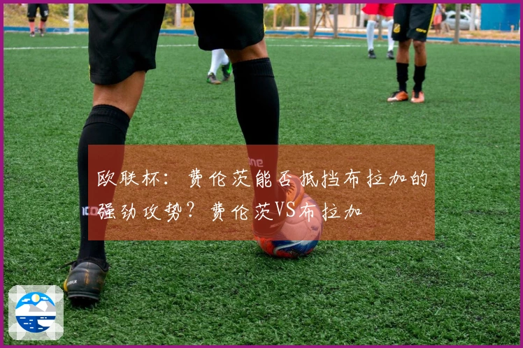 欧联杯：费伦茨能否抵挡布拉加的强劲攻势？费伦茨VS布拉加