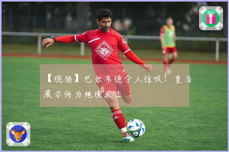 【现场】巴尔韦德令人惊叹！皇马展示何为绝境反击