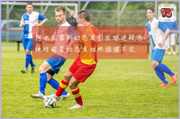 阿尔瓦雷斯的态度引发球迷疑惑，他对前景的态度始终摇摆不定