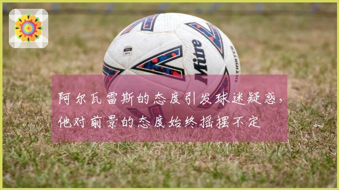 阿尔瓦雷斯的态度引发球迷疑惑，他对前景的态度始终摇摆不定