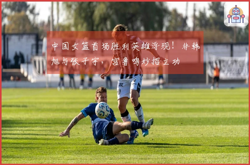 中国女篮首场胜利英雄浮现！非韩旭与张子宇，宫鲁鸣妙招立功