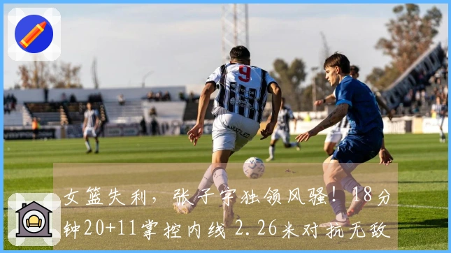 女篮失利，张子宇独领风骚！18分钟20+11掌控内线 2.26米对抗无敌